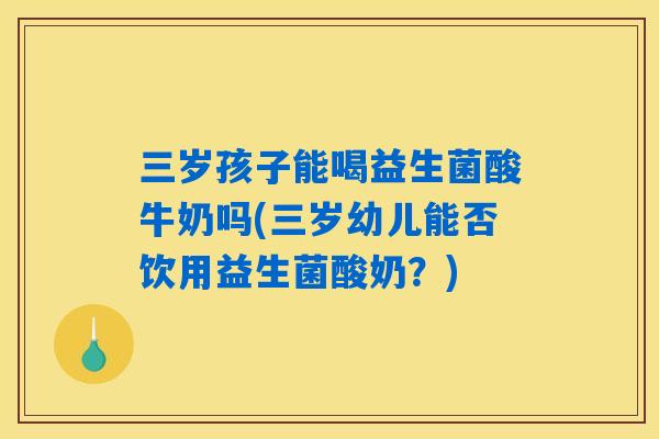 三岁孩子能喝益生菌酸牛奶吗(三岁幼儿能否饮用益生菌酸奶？)