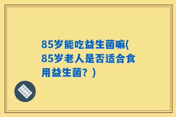 85岁能吃益生菌嘛(85岁老人是否适合食用益生菌？)