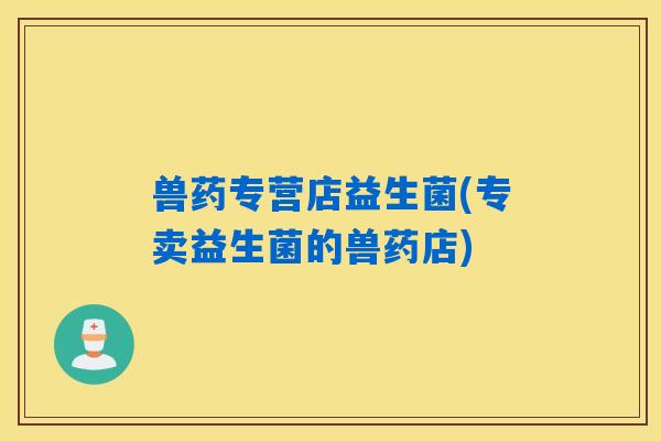 兽药专营店益生菌(专卖益生菌的兽药店) 兽药专营店益生菌(专卖益生菌的兽药店)