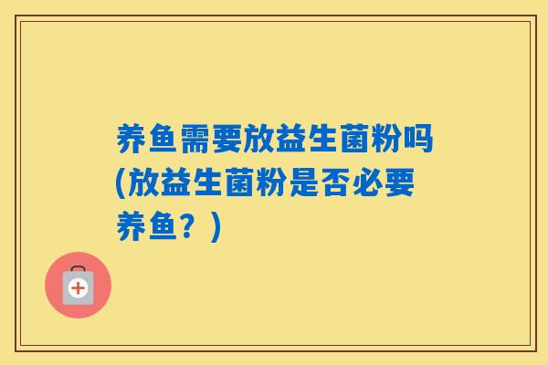 养鱼需要放益生菌粉吗(放益生菌粉是否必要养鱼？)