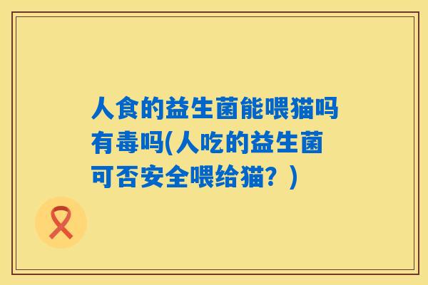 人食的益生菌能喂猫吗有毒吗(人吃的益生菌可否安全喂给猫？)