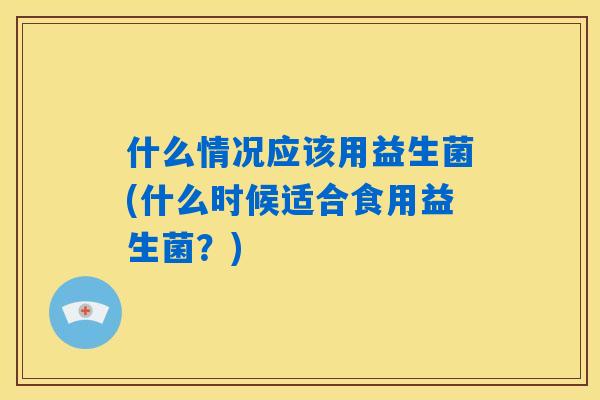 什么情况应该用益生菌(什么时候适合食用益生菌？)