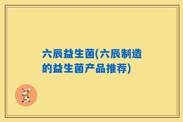 六辰益生菌(六辰制造的益生菌产品推荐)