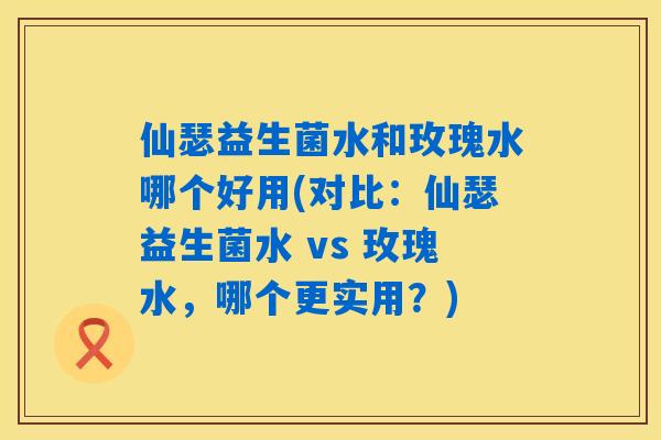 仙瑟益生菌水和玫瑰水哪个好用(对比：仙瑟益生菌水 vs 玫瑰水，哪个更实用？)