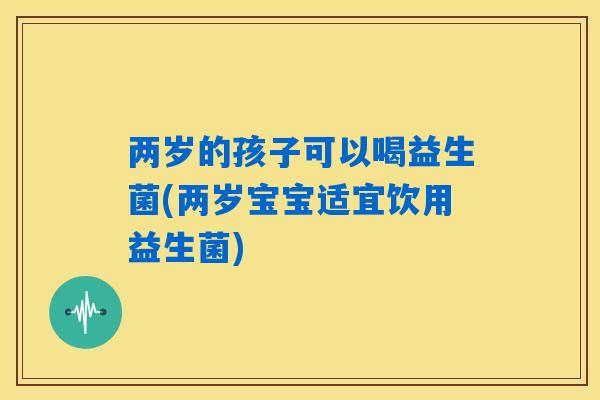 两岁的孩子可以喝益生菌(两岁宝宝适宜饮用益生菌)