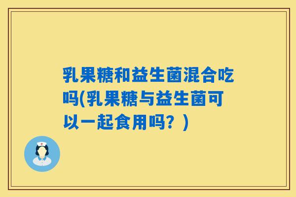 乳果糖和益生菌混合吃吗(乳果糖与益生菌可以一起食用吗?) 乳果糖和益生菌混合吃吗(乳果糖与益生菌可以一起食用吗?)