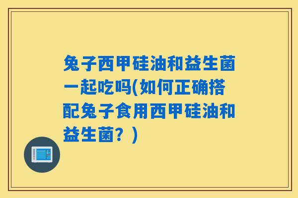 兔子西甲硅油和益生菌一起吃吗(如何正确搭配兔子食用西甲硅油和益生菌？)