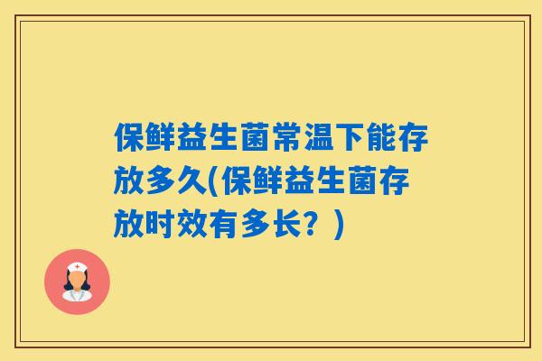 保鲜益生菌常温下能存放多久(保鲜益生菌存放时效有多长？)