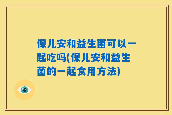 保儿安和益生菌可以一起吃吗(保儿安和益生菌的一起食用方法) 保儿安和益生菌可以一起吃吗(保儿安和益生菌的一起食用方法)