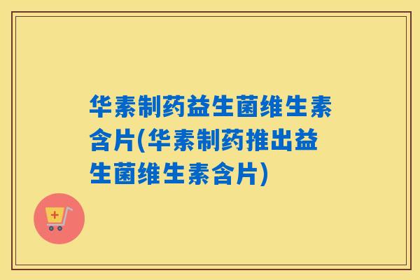 华素制药益生菌维生素含片(华素制药推出益生菌维生素含片)