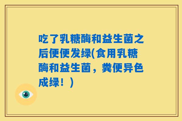 吃了乳糖酶和益生菌之后便便发绿(食用乳糖酶和益生菌,粪便异色成绿!) 吃了乳糖酶和益生菌之后便便发绿(食用乳糖酶和益生菌,粪便异色成绿!)