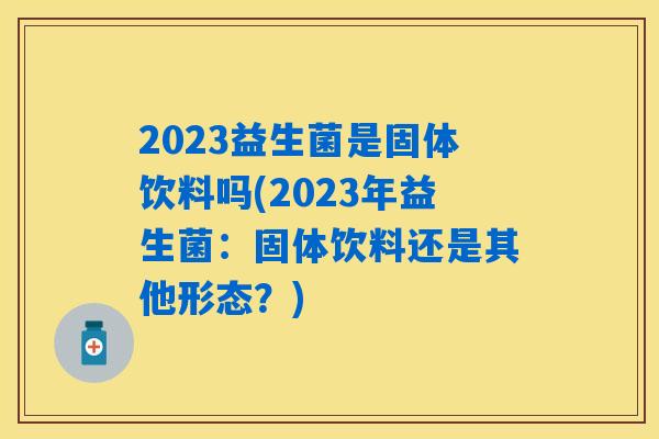 2023益生菌是固体饮料吗(2023年益生菌：固体饮料还是其他形态？)
