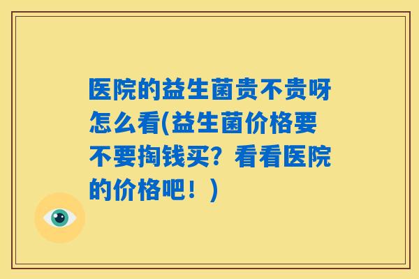 医院的益生菌贵不贵呀怎么看(益生菌价格要不要掏钱买？看看医院的价格吧！)