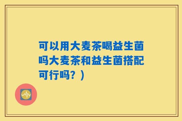 可以用大麦茶喝益生菌吗大麦茶和益生菌搭配可行吗？)