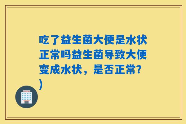 吃了益生菌大便是水状正常吗益生菌导致大便变成水状，是否正常？)