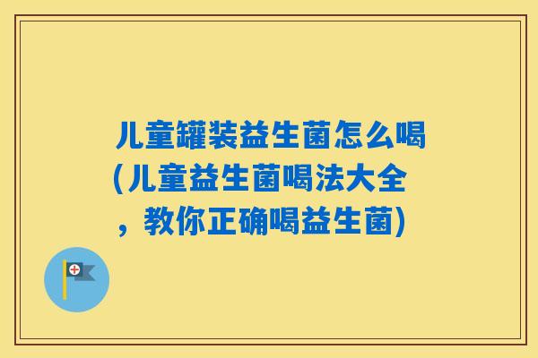 儿童罐装益生菌怎么喝(儿童益生菌喝法大全，教你正确喝益生菌)