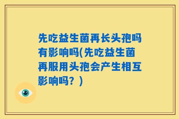 先吃益生菌再长头孢吗有影响吗(先吃益生菌再服用头孢会产生相互影响吗？)