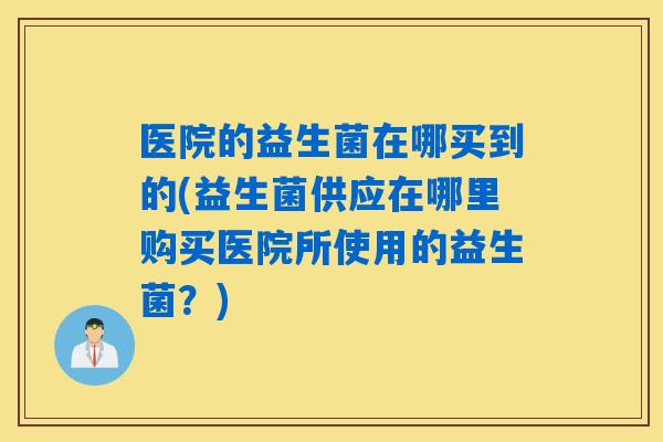 医院的益生菌在哪买到的(益生菌供应在哪里购买医院所使用的益生菌？)