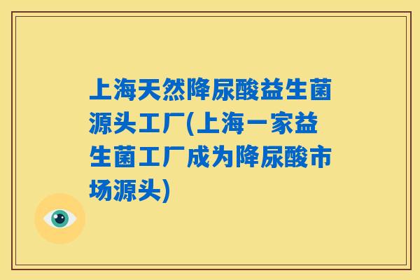 上海天然降尿酸益生菌源头工厂(上海一家益生菌工厂成为降尿酸市场源头)