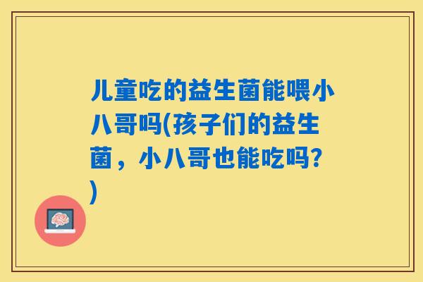 儿童吃的益生菌能喂小八哥吗(孩子们的益生菌，小八哥也能吃吗？)