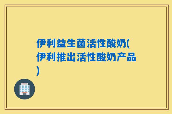 伊利益生菌活性酸奶(伊利推出活性酸奶产品) 伊利益生菌活性酸奶(伊利推出活性酸奶产品)