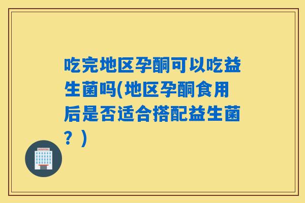 吃完地区孕酮可以吃益生菌吗(地区孕酮食用后是否适合搭配益生菌？)
