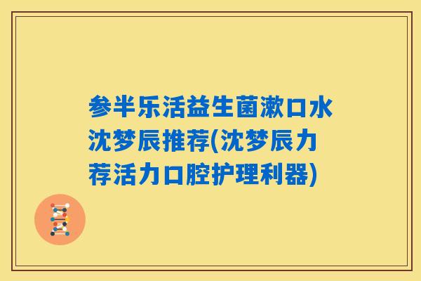 参半乐活益生菌漱口水沈梦辰推荐(沈梦辰力荐活力口腔护理利器) 参半乐活益生菌漱口水沈梦辰推荐(沈梦辰力荐活力口腔护理利器)