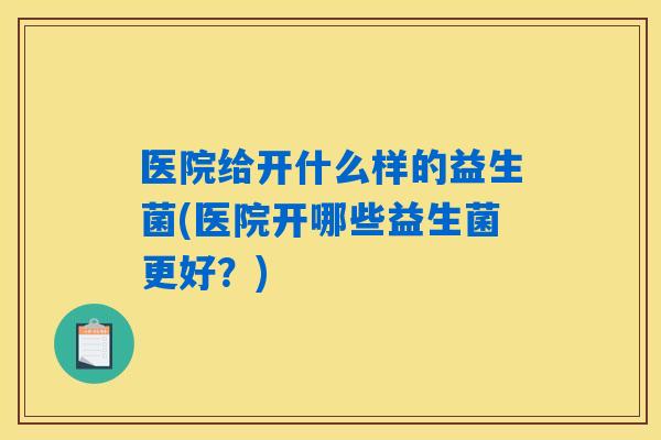 医院给开什么样的益生菌(医院开哪些益生菌更好?) 医院给开什么样的益生菌(医院开哪些益生菌更好?)