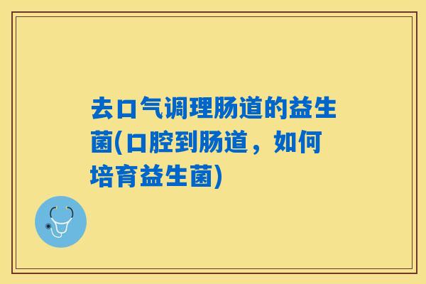 去口气调理肠道的益生菌(口腔到肠道,如何培育益生菌) 去口气调理肠道的益生菌(口腔到肠道,如何培育益生菌)