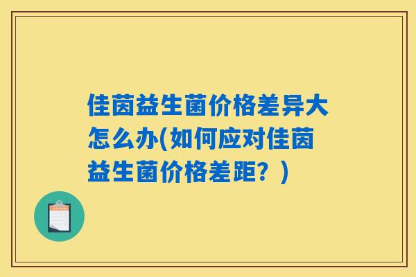 佳茵益生菌价格差异大怎么办(如何应对佳茵益生菌价格差距?) 佳茵益生菌价格差异大怎么办(如何应对佳茵益生菌价格差距?)