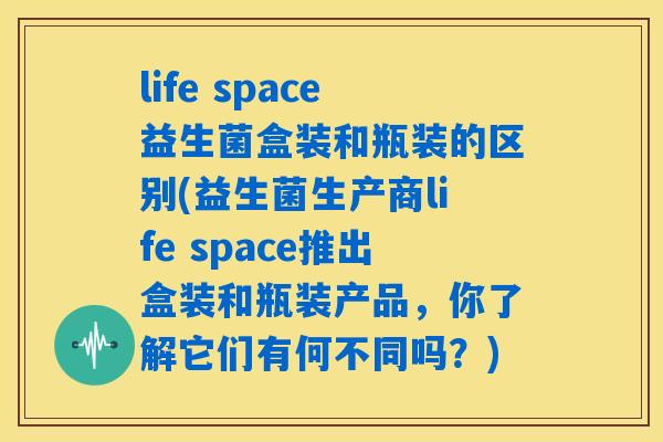 life space益生菌盒装和瓶装的区别(益生菌生产商life space推出盒装和瓶装产品，你了解它们有何不同吗？)