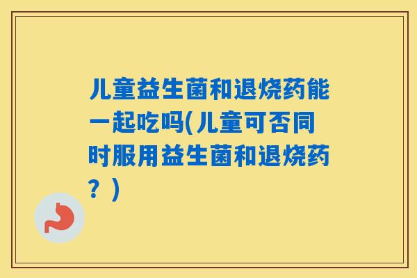 儿童益生菌和退烧药能一起吃吗(儿童可否同时服用益生菌和退烧药？)