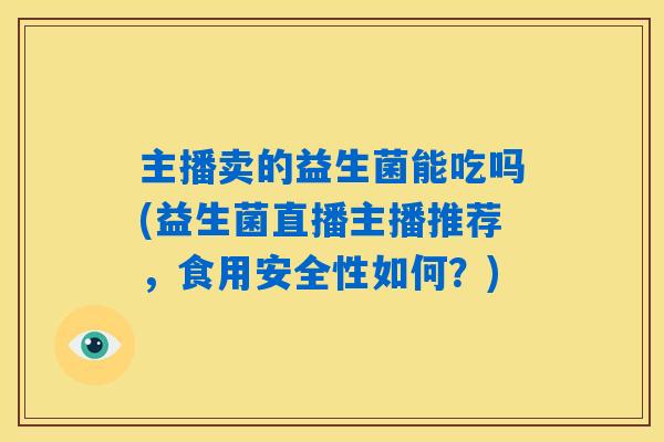 主播卖的益生菌能吃吗(益生菌直播主播推荐,食用安全性如何?) 主播卖的益生菌能吃吗(益生菌直播主播推荐,食用安全性如何?)