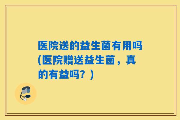 医院送的益生菌有用吗(医院赠送益生菌，真的有益吗？)