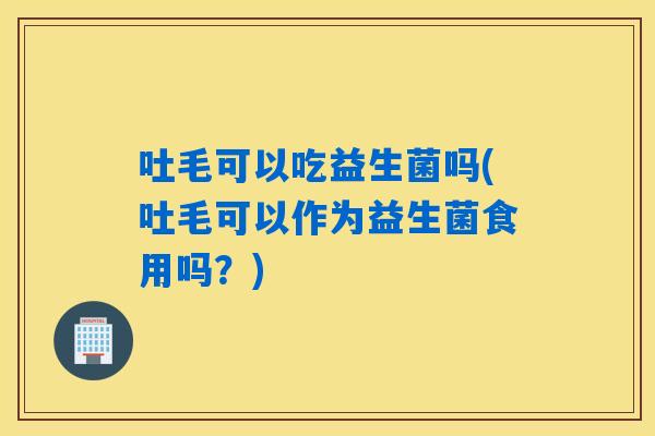 吐毛可以吃益生菌吗(吐毛可以作为益生菌食用吗？)