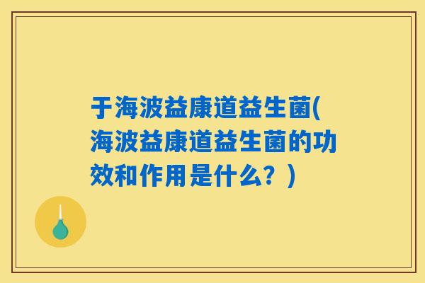 于海波益康道益生菌(海波益康道益生菌的功效和作用是什么?) 于海波益康道益生菌(海波益康道益生菌的功效和作用是什么?)