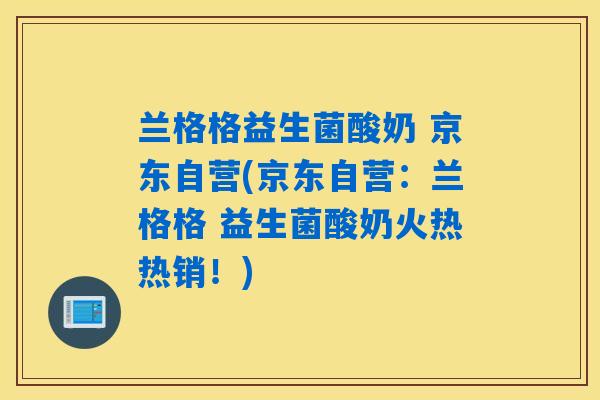 兰格格益生菌酸奶 京东自营(京东自营：兰格格 益生菌酸奶火热热销！)