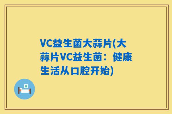 VC益生菌大蒜片(大蒜片VC益生菌:健康生活从口腔开始) VC益生菌大蒜片(大蒜片VC益生菌:健康生活从口腔开始)