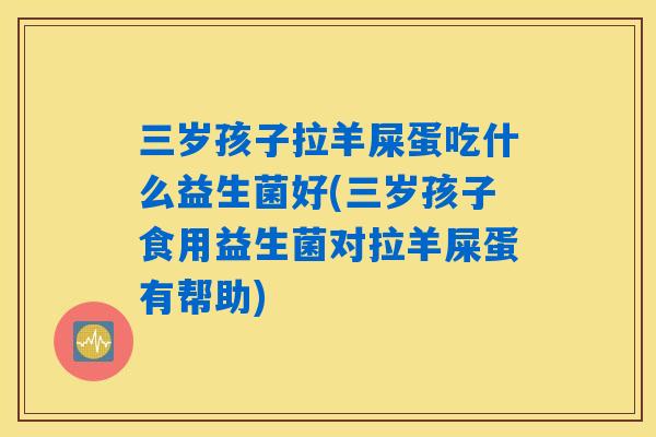 三岁孩子拉羊屎蛋吃什么益生菌好(三岁孩子食用益生菌对拉羊屎蛋有帮助)