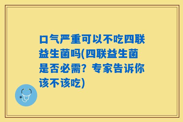 口气严重可以不吃四联益生菌吗(四联益生菌是否必需？专家告诉你该不该吃)