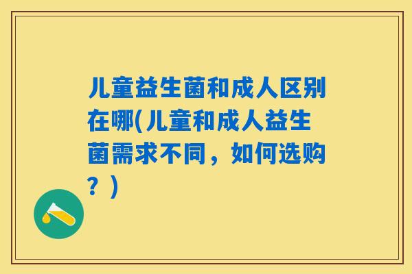 儿童益生菌和成人区别在哪(儿童和成人益生菌需求不同,如何选购?) 儿童益生菌和成人区别在哪(儿童和成人益生菌需求不同,如何选购?)