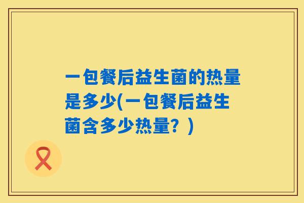 一包餐后益生菌的热量是多少(一包餐后益生菌含多少热量?) 一包餐后益生菌的热量是多少(一包餐后益生菌含多少热量?)