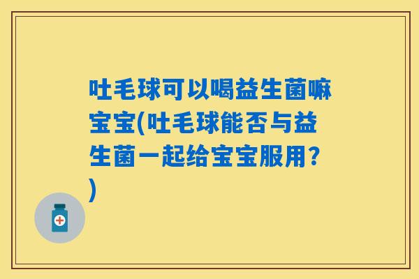 吐毛球可以喝益生菌嘛宝宝(吐毛球能否与益生菌一起给宝宝服用？)