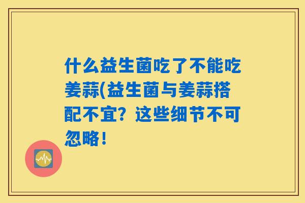 什么益生菌吃了不能吃姜蒜(益生菌与姜蒜搭配不宜？这些细节不可忽略！