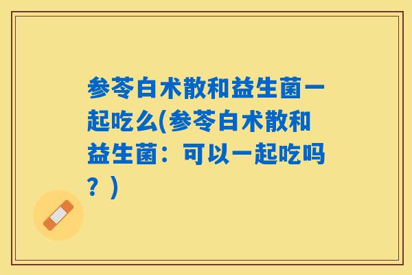 参苓白术散和益生菌一起吃么(参苓白术散和益生菌:可以一起吃吗?) 参苓白术散和益生菌一起吃么(参苓白术散和益生菌:可以一起吃吗?)
