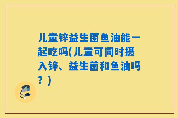 儿童锌益生菌鱼油能一起吃吗(儿童可同时摄入锌、益生菌和鱼油吗？)