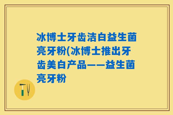 冰博士牙齿洁白益生菌亮牙粉(冰博士推出牙齿美白产品——益生菌亮牙粉 冰博士牙齿洁白益生菌亮牙粉(冰博士推出牙齿美白产品——益生菌亮牙粉