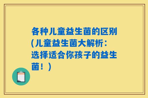 各种儿童益生菌的区别(儿童益生菌大解析:选择适合你孩子的益生菌!) 各种儿童益生菌的区别(儿童益生菌大解析:选择适合你孩子的益生菌!)