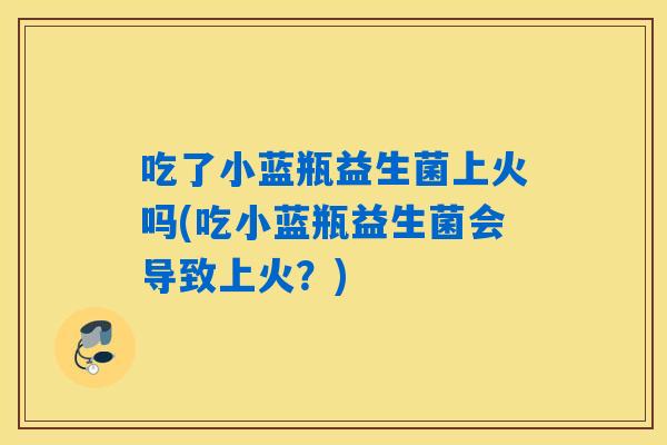 吃了小蓝瓶益生菌上火吗(吃小蓝瓶益生菌会导致上火？)