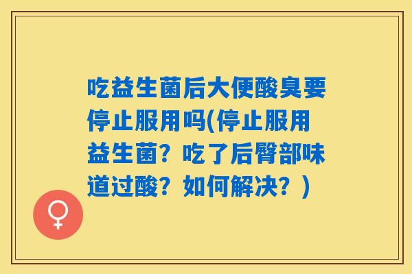 吃益生菌后大便酸臭要停止服用吗(停止服用益生菌？吃了后臀部味道过酸？如何解决？)